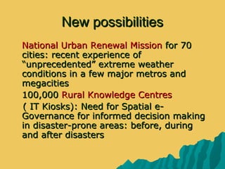 New possibilitiesNew possibilities
 National Urban Renewal MissionNational Urban Renewal Mission for 70for 70
cities: recent experience ofcities: recent experience of
“unprecedented” extreme weather“unprecedented” extreme weather
conditions in a few major metros andconditions in a few major metros and
megacitiesmegacities
 100,000100,000 Rural Knowledge CentresRural Knowledge Centres
( IT Kiosks): Need for Spatial e-( IT Kiosks): Need for Spatial e-
Governance for informed decision makingGovernance for informed decision making
in disaster-prone areas: before, duringin disaster-prone areas: before, during
and after disastersand after disasters
 