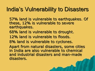 India’s Vulnerability to DisastersIndia’s Vulnerability to Disasters
 57% land is vulnerable to earthquakes. Of57% land is vulnerable to earthquakes. Of
these, 12% is vulnerable to severethese, 12% is vulnerable to severe
earthquakes.earthquakes.
 68% land is vulnerable to drought.68% land is vulnerable to drought.
 12% land is vulnerable to floods.12% land is vulnerable to floods.
 8% land is vulnerable to cyclones.8% land is vulnerable to cyclones.
 Apart from natural disasters, some citiesApart from natural disasters, some cities
in India are also vulnerable to chemicalin India are also vulnerable to chemical
and industrial disasters and man-madeand industrial disasters and man-made
disasters.disasters.
 