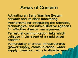 Areas of ConcernAreas of Concern
 Activating an Early Warning SystemActivating an Early Warning System
network and its close monitoringnetwork and its close monitoring
 Mechanisms for integrating the scientific,Mechanisms for integrating the scientific,
technological and administrative agenciestechnological and administrative agencies
for effective disaster managementfor effective disaster management
 Terrestrial communication links whichTerrestrial communication links which
collapse in the event of a rapid onsetcollapse in the event of a rapid onset
disasterdisaster
 Vulnerability of critical infrastructuresVulnerability of critical infrastructures
(power supply, communication, water(power supply, communication, water
supply, transport, etc.) to disaster eventssupply, transport, etc.) to disaster events
 