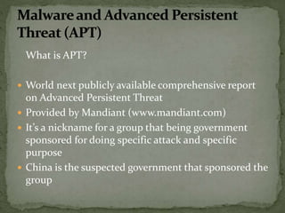 What is APT?
 World next publicly available comprehensive report
on Advanced Persistent Threat
 Provided by Mandiant (www.mandiant.com)
 It’s a nickname for a group that being government
sponsored for doing specific attack and specific
purpose
 China is the suspected government that sponsored the
group
 