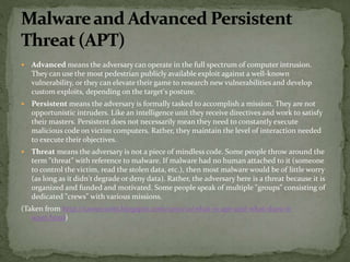  Advanced means the adversary can operate in the full spectrum of computer intrusion.
They can use the most pedestrian publicly available exploit against a well-known
vulnerability, or they can elevate their game to research new vulnerabilities and develop
custom exploits, depending on the target's posture.
 Persistent means the adversary is formally tasked to accomplish a mission. They are not
opportunistic intruders. Like an intelligence unit they receive directives and work to satisfy
their masters. Persistent does not necessarily mean they need to constantly execute
malicious code on victim computers. Rather, they maintain the level of interaction needed
to execute their objectives.
 Threat means the adversary is not a piece of mindless code. Some people throw around the
term "threat" with reference to malware. If malware had no human attached to it (someone
to control the victim, read the stolen data, etc.), then most malware would be of little worry
(as long as it didn't degrade or deny data). Rather, the adversary here is a threat because it is
organized and funded and motivated. Some people speak of multiple "groups" consisting of
dedicated "crews" with various missions.
(Taken from http://taosecurity.blogspot.com/2010/01/what-is-apt-and-what-does-it-
want.html)
 