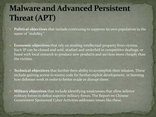  Political objectives that include continuing to suppress its own population in the
name of "stability."
 Economic objectives that rely on stealing intellectual property from victims.
Such IP can be cloned and sold, studied and underbid in competitive dealings, or
fused with local research to produce new products and services more cheaply than
the victims.
 Technical objectives that further their ability to accomplish their mission. These
include gaining access to source code for further exploit development, or learning
how defenses work in order to better evade or disrupt them.
 Military objectives that include identifying weaknesses that allow inferior
military forces to defeat superior military forces. The Report on Chinese
Government Sponsored Cyber Activities addresses issues like these.
 