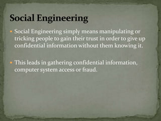  Social Engineering simply means manipulating or
tricking people to gain their trust in order to give up
confidential information without them knowing it.
 This leads in gathering confidential information,
computer system access or fraud.
 