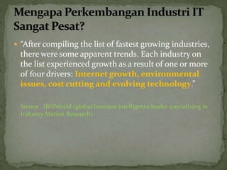  “After compiling the list of fastest growing industries,
there were some apparent trends. Each industry on
the list experienced growth as a result of one or more
of four drivers: Internet growth, environmental
issues, cost cutting and evolving technology.”
Source : IBISWorld (global business intelligence leader specializing in
Industry Market Research)
 
