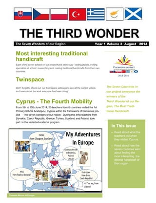 THE THIRD WONDER
The Seven Countries in
our project announce the
winners of the
Third Wonder of our Re-
gion, The Most Tradi-
tional Handicraft.
In This Issue
 Read about what the
teachers did when
they visited Cyprus.
 Read about how the
seven countries went
about finding the
most interesting tra-
ditional handicraft of
their region.
Comenie Mouse in Europe
Most interesting traditional
handicraft
Each of the seven schools in our project have been busy visiting places, inviting
specialists at school, researching and making traditional handicrafts from their own
countries.
Twinspace
Don’t forget to check out our Twinspace webpage to see all the current videos
and news about the work everyone has been doing.
Cyprus - The Fourth Mobility
From 5th to 10th June 2014, 20 teachers from 6 countries visited the 1st
Primary School Aradippou, Cyprus within the framework of Comenius pro-
ject – “The seven wonders of our region.” During this time teachers from
Slovakia, Czech Republic, Greece, Turkey, Scotland and Poland took
part in the varied educational program.
The Seven Wonders of our Region Year 1 Volume 3 August 2014
 