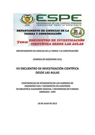 DEPARTAMENTO DE CIENCIAS DE LA TIERRA Y LA CONSTRUCCIÓN
CARRERA DE INGENIERÍA CIVIL
VII ENCUENTRO DE INVESTIGACIÓN CIENTÍFICA
DESDE LAS AULAS
CONFERENCIAS DE ESTUDIANTES DE LAS CARRERAS DE
INGENIERÍA CIVIL Y GEOGRÁFICA EN AUDITORIO
DE BIBLIOTECA ALEJANDRO SEGOVIA / UNIVERSIDAD DE FUERZAS
ARMADAS - ESPE
18 DE JULIO DE 2015
 