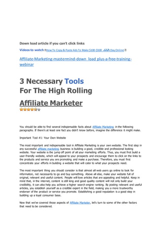 jo
Down load article if you can’t click links
Videos to watch �HowTo Copy& Paste AdsTo Make $100-$500 ✔✔✔A DayOnline �
Affiliate-Marketing-mastermind-down load plus-a-free-training-
webinar
3 Necessary Tools
For The High Rolling
Affiliate Marketer
You should be able to find several indispensable facts about Affiliate Marketing in the following
paragraphs. If there’s at least one fact you didn’t know before, imagine the difference it might make.
Important Tool #1: Your Own Website
The most important and indispensable tool in Affiliate Marketing is your own website. The first step in
any successful affiliate marketing business is building a good, credible and professional looking
website. Your website is the jump off point of all your marketing efforts. Thus, you must first build a
user-friendly website, which will appeal to your prospects and encourage them to click on the links to
the products and service you are promoting and make a purchase. Therefore, you must first
concentrate your efforts in building a website that will cater to what your prospects need.
The most important thing you should consider is that almost all web users go online to look for
information, not necessarily to go and buy something. Above all else, make your website full of
original, relevant and useful content. People will love articles that are appealing and helpful. Keep in
mind that, in the internet, content is still king and good quality content will not only build your
credibility, it can also help you achieve a higher search engine ranking. By posting relevant and useful
articles, you establish yourself as a credible expert in the field, making you a more trustworthy
endorser of the product or service you promote. Establishing a good reputation is a good step in
building up a loyal consumer base.
Now that we’ve covered those aspects of Affiliate Marketer, let’s turn to some of the other factors
that need to be considered.
 