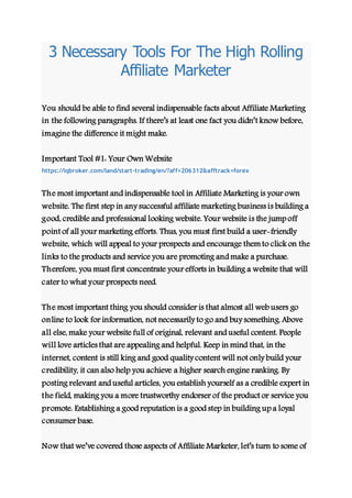 3 Necessary Tools For The High Rolling
Affiliate Marketer
You should be able to find several indispensable facts about Affiliate Marketing
in the following paragraphs. If there’s at least one fact you didn’t know before,
imagine the difference it might make.
Important Tool #1: Your Own Website
https://iqbroker.com/land/start-trading/en/?aff=206312&afftrack=forex
The most important and indispensable tool in Affiliate Marketing is your own
website. The first step in any successful affiliate marketing business is building a
good, credible and professional looking website. Your website is the jump off
point of all your marketing efforts. Thus, you must first build a user-friendly
website, which will appeal to your prospects and encourage themto click on the
links to the products and service you are promoting and make a purchase.
Therefore, you must first concentrate your efforts in building a website that will
cater to what your prospects need.
The most important thing you should consider is that almost all web users go
online to look for information, not necessarily to go and buy something. Above
all else, make your website full of original, relevant and useful content. People
will love articles that are appealing and helpful. Keep in mind that, in the
internet, content is still king and good quality content will not only build your
credibility, it can also help you achieve a higher search engine ranking. By
posting relevant and useful articles, you establish yourself as a credible expert in
the field, making you a more trustworthy endorser of the product or service you
promote. Establishing a good reputation is a good step in building up a loyal
consumer base.
Now that we’ve covered those aspects of Affiliate Marketer, let’s turn to some of
 