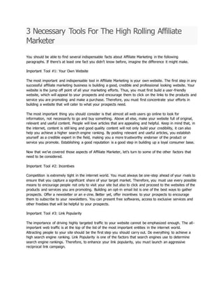 3 Necessary Tools For The High Rolling Affiliate
Marketer
You should be able to find several indispensable facts about Affiliate Marketing in the following
paragraphs. If there’s at least one fact you didn’t know before, imagine the difference it might make.
Important Tool #1: Your Own Website
The most important and indispensable tool in Affiliate Marketing is your own website. The first step in any
successful affiliate marketing business is building a good, credible and professional looking website. Your
website is the jump off point of all your marketing efforts. Thus, you must first build a user-friendly
website, which will appeal to your prospects and encourage them to click on the links to the products and
service you are promoting and make a purchase. Therefore, you must first concentrate your efforts in
building a website that will cater to what your prospects need.
The most important thing you should consider is that almost all web users go online to look for
information, not necessarily to go and buy something. Above all else, make your website full of original,
relevant and useful content. People will love articles that are appealing and helpful. Keep in mind that, in
the internet, content is still king and good quality content will not only build your credibility, it can also
help you achieve a higher search engine ranking. By posting relevant and useful articles, you establish
yourself as a credible expert in the field, making you a more trustworthy endorser of the product or
service you promote. Establishing a good reputation is a good step in building up a loyal consumer base.
Now that we’ve covered those aspects of Affiliate Marketer, let’s turn to some of the other factors that
need to be considered.
Important Tool #2: Incentives
Competition is extremely tight in the internet world. You must always be one-step ahead of your rivals to
ensure that you capture a significant share of your target market. Therefore, you must use every possible
means to encourage people not only to visit your site but also to click and proceed to the websites of the
products and services you are promoting. Building an opt-in email list is one of the best ways to gather
prospects. Offer a newsletter or an e-zine. Better yet, offer incentives to your prospects to encourage
them to subscribe to your newsletters. You can present free softwares, access to exclusive services and
other freebies that will be helpful to your prospects.
Important Tool #3: Link Popularity
The importance of driving highly targeted traffic to your website cannot be emphasized enough. The all-
important web traffic is at the top of the list of the most important entities in the internet world.
Attracting people to your site should be the first step you should carry out. Do everything to achieve a
high search engine ranking. Link Popularity is one of the factors that search engines use to determine
search engine rankings. Therefore, to enhance your link popularity, you must launch an aggressive
reciprocal link campaign.
 