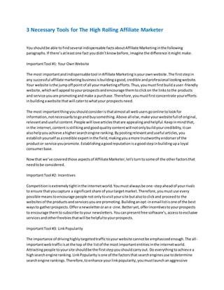 3 Necessary Tools for The High Rolling Affiliate Marketer
You shouldbe able tofindseveral indispensable factsaboutAffiliate Marketinginthe following
paragraphs.If there’satleastone fact youdidn’tknow before,imagine the difference itmight make.
ImportantTool #1: Your OwnWebsite
The most importantandindispensabletool inAffiliate Marketingisyourownwebsite.The firststepin
any successful affiliate marketingbusinessisbuildingagood,credible andprofessional lookingwebsite.
Your website isthe jumpoff pointof all yourmarketingefforts.Thus,youmustfirstbuildauser-friendly
website,whichwill appeal toyourprospectsandencourage themtoclickon the linkstothe products
and service youare promotingandmake a purchase.Therefore,youmustfirstconcentrate yourefforts
inbuildingawebsite thatwill catertowhatyour prospectsneed.
The most importantthingyoushouldconsideristhatalmostall webusersgoonline tolookfor
information,notnecessarilytogoand buysomething.Above all else,make yourwebsitefullof original,
relevantanduseful content.People will lovearticlesthatare appealingandhelpful.Keepinmindthat,
inthe internet,contentisstillkingandgoodqualitycontentwill notonlybuildyourcredibility,itcan
alsohelpyouachieve ahighersearchengine ranking.Bypostingrelevantanduseful articles,you
establishyourself asacredible expertinthe field,makingyouamore trustworthyendorserof the
productor service youpromote.Establishingagoodreputationisa goodstepinbuildingupa loyal
consumerbase.
Nowthat we’ve coveredthose aspectsof AffiliateMarketer,let’sturntosome of the otherfactorsthat
needtobe considered.
ImportantTool #2: Incentives
Competitionisextremelytightinthe internetworld.Youmustalwaysbe one-stepaheadof yourrivals
to ensure thatyoucapture a significantshare of yourtargetmarket.Therefore,youmustuse every
possible meanstoencourage people notonlytovisityoursite butalsotoclickand proceedto the
websitesof the productsandservicesyouare promoting.Buildinganopt-inemaillistisone of the best
waysto gatherprospects.Offeranewsletteroran e-zine.Betteryet,offerincentivestoyourprospects
to encourage themtosubscribe toyour newsletters.Youcanpresentfree software’s,accesstoexclusive
servicesandotherfreebiesthatwill be helpfultoyourprospects.
ImportantTool #3: LinkPopularity
The importance of drivinghighlytargetedtraffic toyourwebsite cannotbe emphasizedenough.The all-
importantwebtrafficisat the top of the listof the most importantentitiesinthe internetworld.
Attractingpeople toyoursite shouldbe the firststepyoushouldcarryout. Do everythingtoachieve a
highsearchengine ranking.LinkPopularityisone of the factorsthat searchenginesuse todetermine
searchengine rankings.Therefore,toenhance yourlinkpopularity,youmustlaunchanaggressive
 