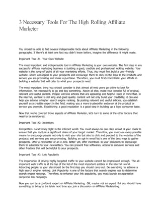 3 Necessary Tools For The High Rolling Affiliate
Marketer
You should be able to find several indispensable facts about Affiliate Marketing in the following
paragraphs. If there’s at least one fact you didn’t know before, imagine the difference it might make.
Important Tool #1: Your Own Website
The most important and indispensable tool in Affiliate Marketing is your own website. The first step in any
successful affiliate marketing business is building a good, credible and professional looking website. Your
website is the jump off point of all your marketing efforts. Thus, you must first build a user-friendly
website, which will appeal to your prospects and encourage them to click on the links to the products and
service you are promoting and make a purchase. Therefore, you must first concentrate your efforts in
building a website that will cater to what your prospects need.
The most important thing you should consider is that almost all web users go online to look for
information, not necessarily to go and buy something. Above all else, make your website full of original,
relevant and useful content. People will love articles that are appealing and helpful. Keep in mind that, in
the internet, content is still king and good quality content will not only build your credibility, it can also
help you achieve a higher search engine ranking. By posting relevant and useful articles, you establish
yourself as a credible expert in the field, making you a more trustworthy endorser of the product or
service you promote. Establishing a good reputation is a good step in building up a loyal consumer base.
Now that we’ve covered those aspects of Affiliate Marketer, let’s turn to some of the other factors that
need to be considered.
Important Tool #2: Incentives
Competition is extremely tight in the internet world. You must always be one-step ahead of your rivals to
ensure that you capture a significant share of your target market. Therefore, you must use every possible
means to encourage people not only to visit your site but also to click and proceed to the websites of the
products and services you are promoting. Building an opt-in email list is one of the best ways to gather
prospects. Offer a newsletter or an e-zine. Better yet, offer incentives to your prospects to encourage
them to subscribe to your newsletters. You can present free softwares, access to exclusive services and
other freebies that will be helpful to your prospects.
Important Tool #3: Link Popularity
The importance of driving highly targeted traffic to your website cannot be emphasized enough. The all-
important web traffic is at the top of the list of the most important entities in the internet world.
Attracting people to your site should be the first step you should carry out. Do everything to achieve a
high search engine ranking. Link Popularity is one of the factors that search engines use to determine
search engine rankings. Therefore, to enhance your link popularity, you must launch an aggressive
reciprocal link campaign.
Now you can be a confident expert on Affiliate Marketing. OK, maybe not an expert. But you should have
something to bring to the table next time you join a discussion on Affiliate Marketeting.
 