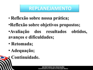 SECRETARIA DA EDUCAÇÃO
Coordenadoria de Gestão da Educação Básica
• Reflexão sobre nossa prática;
•Reflexão sobre objetivos propostos;
•Avaliação dos resultados obtidos,
avanços e dificuldades;
• Retomada;
• Adequação;
• Continuidade.
REPLANEJAMENTO
 