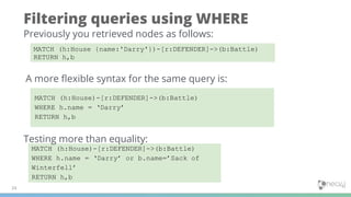 Filtering queries using WHERE
24
MATCH (h:House {name:'Darry'})-[r:DEFENDER]->(b:Battle)
RETURN h,b
Previously you retrieved nodes as follows:
A more ﬂexible syntax for the same query is:
MATCH (h:House)-[r:DEFENDER]->(b:Battle)
WHERE h.name = ‘Darry’ or b.name=’Sack of
Winterfell’
RETURN h,b
MATCH (h:House)-[r:DEFENDER]->(b:Battle)
WHERE h.name = ‘Darry’
RETURN h,b
Testing more than equality:
 