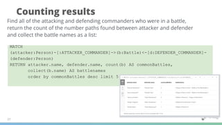 Counting results
27
Find all of the attacking and defending commanders who were in a battle,
return the count of the number paths found between attacker and defender
and collect the battle names as a list:
MATCH
(attacker:Person)-[:ATTACKER_COMMANDER]->(b:Battle)<-[d:DEFENDER_COMMANDER]-
(defender:Person)
RETURN attacker.name, defender.name, count(b) AS commonBattles,
collect(b.name) AS battlenames
order by commonBattles desc limit 5
 