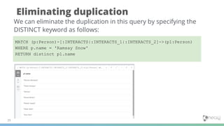 Eliminating duplication
29
We can eliminate the duplication in this query by specifying the
DISTINCT keyword as follows:
MATCH (p:Person)-[:INTERACTS|:INTERACTS_1|:INTERACTS_2]->(p1:Person)
WHERE p.name = 'Ramsay Snow'
RETURN distinct p1.name
 