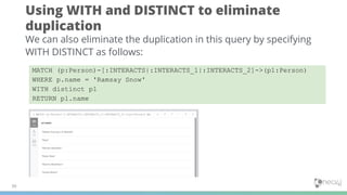 Using WITH and DISTINCT to eliminate
duplication
30
We can also eliminate the duplication in this query by specifying
WITH DISTINCT as follows:
MATCH (p:Person)-[:INTERACTS|:INTERACTS_1|:INTERACTS_2]->(p1:Person)
WHERE p.name = 'Ramsay Snow'
WITH distinct p1
RETURN p1.name
 