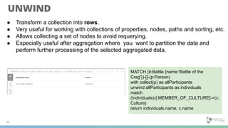 UNWIND
● Transform a collection into rows.
● Very useful for working with collections of properties, nodes, paths and sorting, etc.
● Allows collecting a set of nodes to avoid requerying.
● Especially useful after aggregation where you want to partition the data and
perform further processing of the selected aggregated data.
36
MATCH (b:Battle {name:'Battle of the
Crag'})-[]-(p:Person)
with collect(p) as allParticipants
unwind allParticipants as individuals
match
(individuals)-[:MEMBER_OF_CULTURE]->(c:
Culture)
return individuals.name, c.name
 