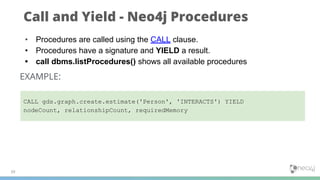 Call and Yield - Neo4j Procedures
39
• Procedures are called using the CALL clause.
• Procedures have a signature and YIELD a result.
• call dbms.listProcedures() shows all available procedures
EXAMPLE:
CALL gds.graph.create.estimate('Person', 'INTERACTS') YIELD
nodeCount, relationshipCount, requiredMemory
 
