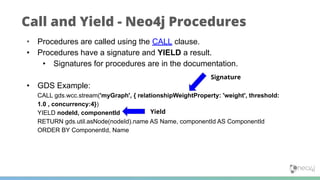 Call and Yield - Neo4j Procedures
• Procedures are called using the CALL clause.
• Procedures have a signature and YIELD a result.
• Signatures for procedures are in the documentation.
• GDS Example:
CALL gds.wcc.stream('myGraph', { relationshipWeightProperty: 'weight', threshold:
1.0 , concurrency:4})
YIELD nodeId, componentId
RETURN gds.util.asNode(nodeId).name AS Name, componentId AS ComponentId
ORDER BY ComponentId, Name
Signature
Yield
 