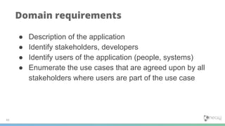 43
Domain requirements
● Description of the application
● Identify stakeholders, developers
● Identify users of the application (people, systems)
● Enumerate the use cases that are agreed upon by all
stakeholders where users are part of the use case
 
