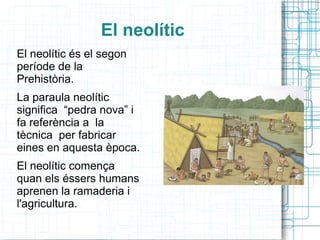 El neolític
El neolític és el segon
període de la
Prehistòria.
La paraula neolític
significa “pedra nova” i
fa referència a la
tècnica per fabricar
eines en aquesta època.
El neolític comença
quan els éssers humans
aprenen la ramaderia i
l'agricultura.
 