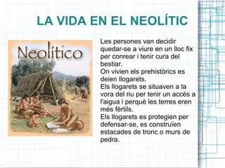 LA VIDA EN EL NEOLÍTIC
Les persones van decidir
quedar-se a viure en un lloc fix
per conrear i tenir cura del
bestiar.
On vivien els prehistòrics es
deien llogarets.
Els llogarets se situaven a la
vora del riu per tenir un accés a
l'aigua i perquè les terres eren
més fèrtils.
Els llogarets es protegien per
defensar-se, es construïen
estacades de tronc o murs de
pedra.
 