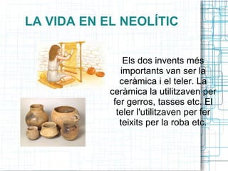 LA VIDA EN EL NEOLÍTIC
Els dos invents més
importants van ser la
ceràmica i el teler. La
ceràmica la utilitzaven per
fer gerros, tasses etc. El
teler l'utilitzaven per fer
teixits per la roba etc.
 