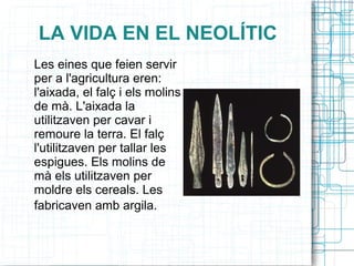 LA VIDA EN EL NEOLÍTIC
Les eines que feien servir
per a l'agricultura eren:
l'aixada, el falç i els molins
de mà. L'aixada la
utilitzaven per cavar i
remoure la terra. El falç
l'utilitzaven per tallar les
espigues. Els molins de
mà els utilitzaven per
moldre els cereals. Les
fabricaven amb argila.
 