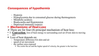 Consequences of hypothermia
- Hypoxia
- Hypoglycemia due to consumed glucose during thermogenesis
- Metabolic acidosis
- Bradycardia and Hypotension
- Depressed immunity (sepsis)
 Mechanisms of Heat-Loss
 There are for four (4) principal mechanism of heat loss:
• 1- Convection: loss of heat energy to surrounding cool air (From skin to moving
• air)
 Loss of heat depends on:
- Temperature difference b/n skin and air
- speed of air movement
- the surface area exposed
 The cooler the air and the higher speed of velocity, the greater is the heat loss
 