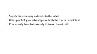 • Supply the necessary nutrients to the infant
• It has psychological advantage for both the mother and infant
• Prematurely born baby usually thrive on breast milk
 