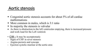Aortic stenosis
 Congenital aortic stenosis accounts for about 5% of all cardiac
malformations
 More common in males, which is 3:1 ratio
 In majority the stenosis is valvular
 As there is obstruction to the left ventricular emptying, there is increased pressure
and work load for the Left ventricle
• C/M – It may be asymptomatic
- Signs of CHF in sever stenosis
- Angina pectoris and syncope
- Ejection systolic murmur at the aortic area
 