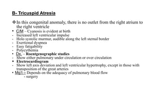 B- Tricuspid Atresia
In this congenital anomaly, there is no outlet from the right atrium to
the right ventricle
• C/M – Cyanosis is evident at birth
- Increased left ventricular impulse
- Holo systolic murmur, audible along the left sternal border
- Exertional dyspnea
- Easy fatigability
- Polycythemia
• Dx. – Roentgenographic studies
- Show either pulmonary under circulation or over circulation
 Electrocardiogram
- Show left axis deviation and left ventricular hypertrophy, except in those with
transposition of the great arteries
• Mg’t – Depends on the adequacy of pulmonary blood flow
- surgery
 