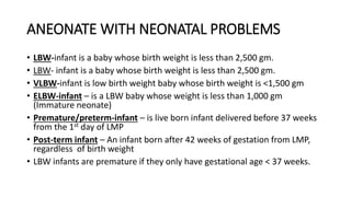 ANEONATE WITH NEONATAL PROBLEMS
• LBW-infant is a baby whose birth weight is less than 2,500 gm.
• LBW- infant is a baby whose birth weight is less than 2,500 gm.
• VLBW-infant is low birth weight baby whose birth weight is <1,500 gm
• ELBW-infant – is a LBW baby whose weight is less than 1,000 gm
(Immature neonate)
• Premature/preterm-infant – is live born infant delivered before 37 weeks
from the 1st day of LMP
• Post-term infant – An infant born after 42 weeks of gestation from LMP,
regardless of birth weight
• LBW infants are premature if they only have gestational age < 37 weeks.
 