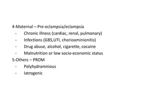 4-Maternal – Pre-eclampsia/eclampsia
- Chronic illness (cardiac, renal, pulmonary)
- Infections (GBS,UTI, chorioaminionitis)
- Drug abuse, alcohol, cigarette, cocaine
- Malnutrition or low socio-economic status
5-Others – PROM
- Polyhydramnious
- Iatrogenic
 