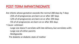 POST-TERM IMFANT/NEONATE
Are infants whose gestation exceeds the normal 280 days by 7 days
-25% of all pregnancies are born on or after 287 days
-12% of all pregnancies are born on or after 294 days
-5% of all pregnancies are born on or after 301 days
• Cause- unknown
-Large size doesn’t correlate with late delivery, but correlates with:
-Large size of either parents
-Multigravida
Pre diabetic or diabetic state of mother
 