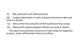 9) Ribs yield with each labored breath
10) Undescended testes in male, and quiet prominent labia and
clitoris in female
11) Soles of the feet and palms of the hands have few creases
12) Many of the typical newborn reflexes are weak or absent
-The above characteristics of pre-term infant helps for diagnoses
purpose, and to differentiate from term-infants.
 