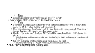 • Plus
 Gentamycine 5mg/kg/day in two doses Im or Iv- slowly
3- Ampicilline 200mg/kg/day in two to three doses
• Plus
 Cefotaxim 200mg/kg/day initially Iv or Im in four divided dose for 3 to 5 days then
orally for 14 days after that the CSF has cleared.
 Give phenobarbitone 5mg/kg/day in 3 divided doses with a minimum of 10mg three
times a day for children who have had a convulsion.
 Fluid – If the child can’t drink, an NGT should be passed and fluid / ORS should be
gives
 150ml /kg/day in children up to 10kg and 100ml/kg/day in bigger children up to a maximum of
2 lit/day.
 For very sick child or if vomiting, give maintenance IV fluid
 100ml/kg/24hours up to 10kg, 50-75ml /kg/24 hours in bigger children.
• N.B. Provide appropriate nursing care
 