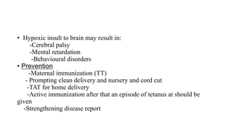 • Hypoxic insult to brain may result in:
-Cerebral palsy
-Mental retardation
-Behavioural disorders
• Prevention
-Maternal immunization (TT)
- Prompting clean delivery and nursery and cord cut
-TAT for home delivery
-Active immunization after that an episode of tetanus at should be
given
-Strengthening disease report
 