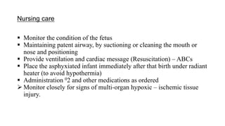 Nursing care
 Monitor the condition of the fetus
 Maintaining patent airway, by suctioning or cleaning the mouth or
nose and positioning
 Provide ventilation and cardiac message (Resuscitation) – ABCs
 Place the asphyxiated infant immediately after that birth under radiant
heater (to avoid hypothermia)
 Administration 02 and other medications as ordered
 Monitor closely for signs of multi-organ hypoxic – ischemic tissue
injury.
 