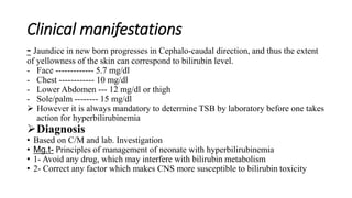 Clinical manifestations
- Jaundice in new born progresses in Cephalo-caudal direction, and thus the extent
of yellowness of the skin can correspond to bilirubin level.
- Face ------------- 5.7 mg/dl
- Chest ------------ 10 mg/dl
- Lower Abdomen --- 12 mg/dl or thigh
- Sole/palm -------- 15 mg/dl
 However it is always mandatory to determine TSB by laboratory before one takes
action for hyperbilirubinemia
Diagnosis
• Based on C/M and lab. Investigation
• Mg.t- Principles of management of neonate with hyperbilirubinemia
• 1- Avoid any drug, which may interfere with bilirubin metabolism
• 2- Correct any factor which makes CNS more susceptible to bilirubin toxicity
 
