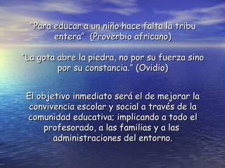 “Para educar a un niño hace falta la tribu
        entera” (Proverbio africano)

“La gota abre la piedra, no por su fuerza sino
         por su constancia.” (Ovidio)


 El objetivo inmediato será el de mejorar la
  convivencia escolar y social a través de la
 comunidad educativa; implicando a todo el
     profesorado, a las familias y a las
        administraciones del entorno.
 