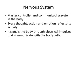 Nervous System
• Master controller and communicating system
in the body
• Every thought, action and emotion reflects its
activity.
• It signals the body through electrical impulses
that communicate with the body cells.
 
