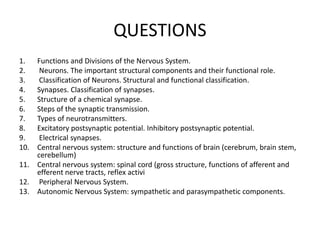 QUESTIONS
1. Functions and Divisions of the Nervous System.
2. Neurons. The important structural components and their functional role.
3. Classification of Neurons. Structural and functional classification.
4. Synapses. Classification of synapses.
5. Structure of a chemical synapse.
6. Steps of the synaptic transmission.
7. Types of neurotransmitters.
8. Excitatory postsynaptic potential. Inhibitory postsynaptic potential.
9. Electrical synapses.
10. Central nervous system: structure and functions of brain (cerebrum, brain stem,
cerebellum)
11. Central nervous system: spinal cord (gross structure, functions of afferent and
efferent nerve tracts, reflex activi
12. Peripheral Nervous System.
13. Autonomic Nervous System: sympathetic and parasympathetic components.
 