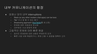 ● 엄청난 양의 내부 interruptions
○ Slack (or any other modern chat apps) can be toxic
○ “No” 라고 말 할 수 있는 용기
○ Shadowing approach (bus factor를 최소화)
○ 문제에 대한 자동화와 문서화
○ 대부분은 사내 문화적 문제
● 고질적인 문제에 대한 빠른 해결
○ 알려진 문제점에 대한 내용은 투명하게 공개
○ 빠른 시일 내에 해결하거나, 현재 고칠 수 없음을 명확히 고지
내부 커뮤니케이션의 함정
 
