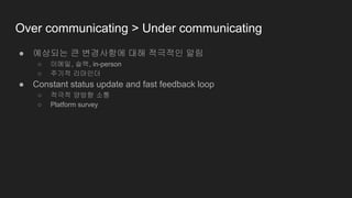 Over communicating > Under communicating
● 예상되는 큰 변경사항에 대해 적극적인 알림
○ 이메일, 슬랙, in-person
○ 주기적 리마인더
● Constant status update and fast feedback loop
○ 적극적 양방향 소통
○ Platform survey
 