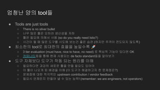 엄청난 양의 tool들
● Tools are just tools
○ There is no silver bullet
○ 너무 많은 툴은 오히려 생산성을 저하
○ 툴은 필요에 의해서 사용 (so do you really need Istio?)
○ 시간이 될 때 많은 도구를 시도해 보는건 좋은 습관 (하지만 주객이 전도되지 않도록)
● 최소한의 tool로 최대한의 효율을 높일수록 🚀
○ 3 tier evaluation (must have, nice to have, no need) 로 핵심적 기능이 있다면 OK
○ 커뮤니티등을 통해 현재 사용되는 de facto standard들을 알아보기
● 도구 자체보다 도구가 작동 되는 원리를 이해
○ 필요하다면 과감히 새로운 툴을 만들 필요도 있어야
○ 이 툴이 나오게 된 배경을 이해 (이 도구가 해결하고자 한 문제점은?)
○ 문제점에 대한 적극적인 upstream contribution / vendor feedback
○ 필요시 언제든지 만들어 낼 수 있는 능력! (remember: we are engineers, not operators)
 