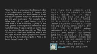 “ take the time to understand the history of a tool
or technology when evaluating it. Knowing why
something was built and what problem it solves
will let you "pattern match" its effectiveness for
you and your challenges. For example: kafka.
Kafka was built to ingest beacon logs in a
datacenter at scale at LinkedIn originally. It was
not a general purpose pub/sub mechanism as its
marketed today, it was designed not for the cloud
and for commodity spinning disk, not EBS. A lot
of that is smoothed over today but when it was
first open sourced people jumped on it without
knowing why it was built and put it in AWS to do
things it wasn't meant to do.
Eric Lee (SRE, Eng Lead @ Github)
도구와 기술의 역사를 이해하는데 노력을
해보세요. 무언가가 왜 만들어졌고 어떤 문제를
해결하려 했는지를 아는 것이 당신이
해결하고자 하는 문제에 가장 효과적으로
매치할 수 있도록 해 줄 것입니다. 카프카를
예로 들 수 있겠네요. 카프카는 원래 당시의
LinkedIn 스케일에서의 데이터센터 로그 수집을
위해 만들어졌습니다. 당시의 카프카는 현재
사용되는 것과 달리 범용적인 pub/sub
mechanism을 위해 만들어진 것이 아니었고,
클라우드의 block storage가 아닌 spinning
disk를 위해 디자인 되었습니다. 많은 부분들이
오늘날에 와서 해결 되었지만, 카프카가 처음
오픈소스화 되었을때 많은 사람들은 이 툴이
개발 된 이유를 모른채 AWS에 올리고 본래
의도와는 다르게 사용하곤 했었습니다.
 