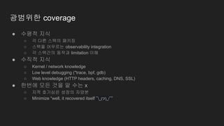 광범위한 coverage
● 수평적 지식
○ 각 다른 스택의 패키징
○ 스택을 어우르는 observability integration
○ 각 스택간의 동작과 limitation 이해
● 수직적 지식
○ Kernel / network knowledge
○ Low level debugging (*trace, bpf, gdb)
○ Web knowledge (HTTP headers, caching, DNS, SSL)
● 한번에 모든 것을 알 수는 x
○ 지적 호기심은 성장의 자양분
○ Minimize “well, it recovered itself ¯_(ツ)_/¯”
 