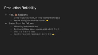 Production Reliability
● Yes, 💩 happens
○ Could be you/your team, or could be other teams/devs
○ We are (easily) the one to be blamed 👈
● Learn from the failures
○ Monitoring and observability
○ Environment (dev, stage, preprod, prod, etc)의 중요성
○ 모든 것을 포용하는 멘탈
○ 다시한번 말하자면, 개발자들은 우리의 고객 👑
 