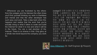 “ (Whenever you are frustrated by the others
from the outages and the blames) the often times
you’ll find yourself thinking my work is thankless
and menial and that the other developer has
such sexy cool work. Take a step back when this
happens and realize that the work that you’re
actually doing is what it takes to scale and build
the Internet for what it is now and what it will be
in the future. You are a real plumber of the
Internet. There is no shame in that. Only glory at
a whole new level beyond the company you work
for.
Zane Williamson (Sr. Staff Engineer @ Flexport)
(outage로 인한 논쟁이 오가고 사람들로부터
좌절을 느낄때마다) 종종 당신은 당신이
하는 일이 감사 받지 못하거나 천대받는다
느끼고, 다른 개발자들이 훨씬 섹시하고
멋진 일들을 하고 있다고 느낄 수도
있습니다. 이런 일이 있을 땐 한 발 물러서
당신이 실제로 하고 있는 일은 지금과
미래의 인터넷 기술을 만들고 스케일하는
일이라는 점을 상기하세요. 당신이야 말로
진정한 (더러운 일을 마다하지 않는)
인터넷의 배관공이라고 할 수 있습니다.
거기에 수치스러움은 필요 없죠. 당신이
일하는 회사를 넘어선 새로운 가치의
영광이라고 볼 일입니다.
 